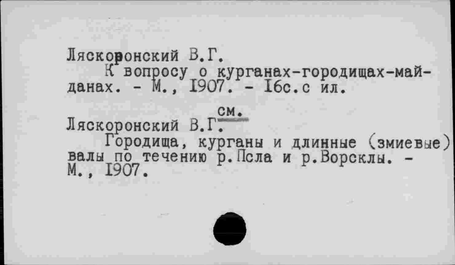 ﻿Ляскоронский В.Г.
X вопросу о курганах-городищах-май-данах. - М., 1907. - 16с.с ил.
см.
Ляскоронский В.Г7~”
Городища, курганы и длинные (змиевые валы по течению р.Псла и р.Ворсклы. -М., 1907.	г